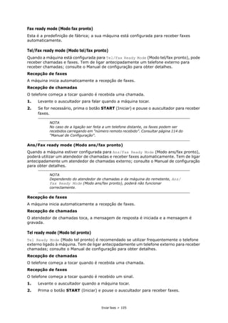 Enviar faxes > 105
Fax ready mode (Modo fax pronto)
Esta é a predefinição de fábrica; a sua máquina está configurada para receber faxes
automaticamente.
Tel/Fax ready mode (Modo tel/fax pronto)
Quando a máquina está configurada para Tel/Fax Ready Mode (Modo tel/fax pronto), pode
receber chamadas e faxes. Tem de ligar antecipadamente um telefone externo para
receber chamadas; consulte o Manual de configuração para obter detalhes.
Recepção de faxes
A máquina inicia automaticamente a recepção de faxes.
Recepção de chamadas
O telefone começa a tocar quando é recebida uma chamada.
1. Levante o auscultador para falar quando a máquina tocar.
2. Se for necessário, prima o botão START (Iniciar) e pouse o auscultador para receber
faxes.
Ans/Fax ready mode (Modo ans/fax pronto)
Quando a máquina estiver configurada para Ans/Fax Ready Mode (Modo ans/fax pronto),
poderá utilizar um atendedor de chamadas e receber faxes automaticamente. Tem de ligar
antecipadamente um atendedor de chamadas externo; consulte o Manual de configuração
para obter detalhes.
Recepção de faxes
A máquina inicia automaticamente a recepção de faxes.
Recepção de chamadas
O atendedor de chamadas toca, a mensagem de resposta é iniciada e a mensagem é
gravada.
Tel ready mode (Modo tel pronto)
Tel Ready Mode (Modo tel pronto) é recomendado se utilizar frequentemente o telefone
externo ligado à máquina. Tem de ligar antecipadamente um telefone externo para receber
chamadas; consulte o Manual de configuração para obter detalhes.
Recepção de chamadas
O telefone começa a tocar quando é recebida uma chamada.
Recepção de faxes
O telefone começa a tocar quando é recebido um sinal.
1. Levante o auscultador quando a máquina tocar.
2. Prima o botão START (Iniciar) e pouse o auscultador para receber faxes.
NOTA
No caso de a ligação ser feita a um telefone distante, os faxes podem ser
recebidos carregando em "número remoto recebido". Consultar página 114 do
"Manual de Configuração".
NOTA
Dependendo do atendedor de chamadas e da máquina do remetente, Ans/
Fax Ready Mode (Modo ans/fax pronto), poderá não funcionar
correctamente.
 