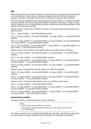Enviar faxes > 106
DRD
Este modo permite que a máquina detecte um toque distinto, caso este tenha sido activado
na linha telefónica. Neste modo, a máquina distingue o tipo de DRD do remetente. A
máquina só atente a chamada quando esta corresponder ao tipo de DRD registado.
Há vários tipos de padrão de toque DRD (detecção de toque distinto). A duração do tempo
de toque LIGADO e tempo de toque DESLIGADO é diferente. Depende do código do país.
Defina o código do país e o tipo de DRD para obter o padrão de toque DRD apropriado. Pode
registar até quatro tipos de DRD.
Código do país: excepto Nova Zelândia, Austrália e Hong Kong (este padrão aplica-se ao
DRD dos EUA).
Tipo 1: 2 segs LIGADO - 4 segs DESLIGADO repetido
Tipo 2: 0,8 segs LIGADO - 0,4 segs DESLIGADO - 0,8 segs LIGADO - 4 segs DESLIGADO
repetido
Tipo 3: 0,4 segs LIGADO - 0,2 segs DESLIGADO - 0,4 segs LIGADO - 0,2 segs DESLIGADO
- 0,8 segs LIGADO - 4 segs DESLIGADO repetido
Tipo 4: 0,3 seg LIGADO - 0,2 seg DESLIGADO - 1 seg LIGADO - 0,2 seg DESLIGADO - 0,3
seg LIGADO - 4 seg DESLIGADO repetido
Código do país: Nova Zelândia (este padrão aplica-se ao DRD da Nova Zelândia).
Tipo 1: 0,4 segs LIGADO - 0,2 seg DESLIGADO - 0,4 segs LIGADO - 2 seg DESLIGADO
repetido
Tipo 2: 0,4 segs LIGADO - 2,6 seg DESLIGADO repetido
Tipo 3: 0,4 segs LIGADO - 0,2 seg DESLIGADO - 0,4 segs LIGADO - 0,2 seg DESLIGADO -
0,4 segs LIGADO - 1,4 seg DESLIGADO repetido
Tipo 4: 0,4 segs LIGADO - 0,8 seg DESLIGADO - 0,4 segs LIGADO - 1,4 seg DESLIGADO
repetido
Código do país: Austrália (Este padrão aplica-se ao DRD da Austrália).
Type 1: 0,4 segs LIGADO - 0,2 seg DESLIGADO - 0,4 segs LIGADO - 2 seg DESLIGADO
repetido
Type 2: 0,2 segs LIGADO - 0,4 seg DESLIGADO - 0,2 segs LIGADO - 0,4 seg DESLIGADO -
0,2 segs LIGADO - 1,6 seg DESLIGADO repetido
Código do país: Hong Kong (Este padrão aplica-se ao DRD de Hong Kong).
Tipo 1: 1,2 segs LIGADO - 3 seg DESLIGADO repetido
Tipo 2: 0,4 segs LIGADO - 0,2 seg DESLIGADO - 0,4 segs LIGADO - 0,2 seg DESLIGADO -
0,8 segs LIGADO - 0,4 seg DESLIGADO repetido
Tipo 3: 0,5 segs LIGADO - 0,5 seg DESLIGADO - 1 segs LIGADO - 0,5 seg DESLIGADO -
0,5 segs LIGADO - 3 seg DESLIGADO repetido
Imprimir faxes recebidos
A máquina imprimir automaticamente os fazes recebidos.
As imagens maiores do que o papel especificado são reduzidas, eliminadas ou impressas
em várias folhas de papel, dependendo das definições de impressão de recepção.
NOTA
> Utilize apenas papel padrão ou reciclado.
> Os tamanhos de papel disponíveis são A4, A5, B5, Letter, Legal13/13.5/
14, Confirmação.
 