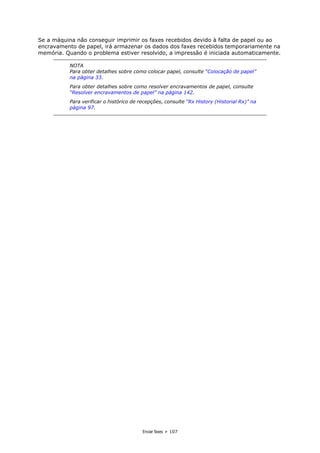 Enviar faxes > 107
Se a máquina não conseguir imprimir os faxes recebidos devido à falta de papel ou ao
encravamento de papel, irá armazenar os dados dos faxes recebidos temporariamente na
memória. Quando o problema estiver resolvido, a impressão é iniciada automaticamente.
NOTA
Para obter detalhes sobre como colocar papel, consulte “Colocação de papel”
na página 33.
Para obter detalhes sobre como resolver encravamentos de papel, consulte
“Resolver encravamentos de papel” na página 142.
Para verificar o histórico de recepções, consulte “Rx History (Historial Rx)” na
página 97.
 