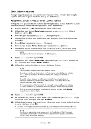 Enviar faxes > 108
GERIR A LISTA DE TELEFONE
A secção seguinte descreve como adicionar/remover/modificar entradas de marcação
rápida e marcação de grupo no Phone Book (Lista de telefone).
ADICIONAR UMA ENTRADA DE MARCAÇÃO RÁPIDA À LISTA DE TELEFONES
A máquina pode guardar até 300 números de marcação rápida na lista de telefones. Para
adicionar um novo número de marcação rápida à lista de telefones:
1. Prima o botão SETTING (Definições) no painel de controlo.
2. Utilizando a tecla de seta Para baixo, desloque-se para Phone Book (Lista de
telefone) e prima OK.
3. Prima OK para seleccionar Speed Dial (Marcação Rápida).
4. Utilizando as teclas de seta, desloque-se para a posição de entrada pretendida e
prima OK.
5. Prima OK para seleccionar Register (Registar).
6. Prima a tecla de seta Para a direita para seleccionar Name (Nome).
7. Utilizando o teclado ou as teclas de seta e o teclado no ecrã, introduza o nome.
8. Realce Enter (Concluir) e prima OK.
9. Utilizando a tecla de seta Para baixo, desloque-se para Fax Number (Número de
fax) e prima a tecla de seta Para a direita.
10. Utilizando o teclado, introduza o número de fax de destino.
11. Realce Enter (Concluir) e prima OK.
12. Se for necessário, utilize as teclas de seta para se deslocar para Group No. (Grupo
número) e prima a tecla de seta Para a direita.
13. Utilizando as teclas de seta, seleccione o número do grupo ao qual pretende atribuir
o número de fax e prima OK.
A caixa de verificação está seleccionada. É possível seleccionar várias entradas.
NOTA
O comprimento máximo do nome é de 24 caracteres.
NOTA
O comprimento máximo do número é de 40 dígitos.
Se o número de fax de destino tiver um “número de extensão”, prima o botão
Pausa entre os números. A máquina introduzirá uma pausa durante a
marcação.
Se o MFP estiver ligado a um PBX (central telefónica privada), terá de
adicionar um Prefixo para aceder à linha exterior. Consulte o Manual de
configuração para obter detalhes.
Se necessitar de modificar o método de marcação para a região, prima o botão
Tom para modificar os parâmetros de marcação para este número específico.
Se ocorrer um erro durante a introdução do número, prima o botão Limpar
para eliminar o último dígito.
NOTA
Os números registados nos grupos a partir da função Speed Dial (Marcação
rápida) são sincronizados com os números registados nos grupos utilizando a
função Group No. (Grupo número).
 
