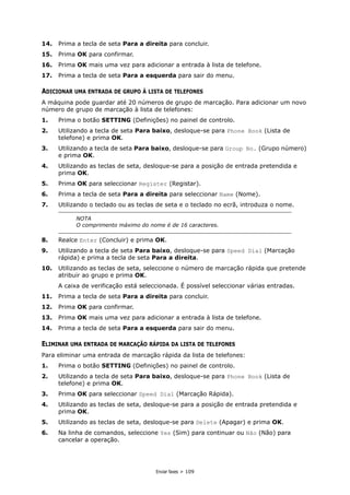 Enviar faxes > 109
14. Prima a tecla de seta Para a direita para concluir.
15. Prima OK para confirmar.
16. Prima OK mais uma vez para adicionar a entrada à lista de telefone.
17. Prima a tecla de seta Para a esquerda para sair do menu.
ADICIONAR UMA ENTRADA DE GRUPO À LISTA DE TELEFONES
A máquina pode guardar até 20 números de grupo de marcação. Para adicionar um novo
número de grupo de marcação à lista de telefones:
1. Prima o botão SETTING (Definições) no painel de controlo.
2. Utilizando a tecla de seta Para baixo, desloque-se para Phone Book (Lista de
telefone) e prima OK.
3. Utilizando a tecla de seta Para baixo, desloque-se para Group No. (Grupo número)
e prima OK.
4. Utilizando as teclas de seta, desloque-se para a posição de entrada pretendida e
prima OK.
5. Prima OK para seleccionar Register (Registar).
6. Prima a tecla de seta Para a direita para seleccionar Name (Nome).
7. Utilizando o teclado ou as teclas de seta e o teclado no ecrã, introduza o nome.
8. Realce Enter (Concluir) e prima OK.
9. Utilizando a tecla de seta Para baixo, desloque-se para Speed Dial (Marcação
rápida) e prima a tecla de seta Para a direita.
10. Utilizando as teclas de seta, seleccione o número de marcação rápida que pretende
atribuir ao grupo e prima OK.
A caixa de verificação está seleccionada. É possível seleccionar várias entradas.
11. Prima a tecla de seta Para a direita para concluir.
12. Prima OK para confirmar.
13. Prima OK mais uma vez para adicionar a entrada à lista de telefone.
14. Prima a tecla de seta Para a esquerda para sair do menu.
ELIMINAR UMA ENTRADA DE MARCAÇÃO RÁPIDA DA LISTA DE TELEFONES
Para eliminar uma entrada de marcação rápida da lista de telefones:
1. Prima o botão SETTING (Definições) no painel de controlo.
2. Utilizando a tecla de seta Para baixo, desloque-se para Phone Book (Lista de
telefone) e prima OK.
3. Prima OK para seleccionar Speed Dial (Marcação Rápida).
4. Utilizando as teclas de seta, desloque-se para a posição de entrada pretendida e
prima OK.
5. Utilizando as teclas de seta, desloque-se para Delete (Apagar) e prima OK.
6. Na linha de comandos, seleccione Yes (Sim) para continuar ou Não (Não) para
cancelar a operação.
NOTA
O comprimento máximo do nome é de 16 caracteres.
 