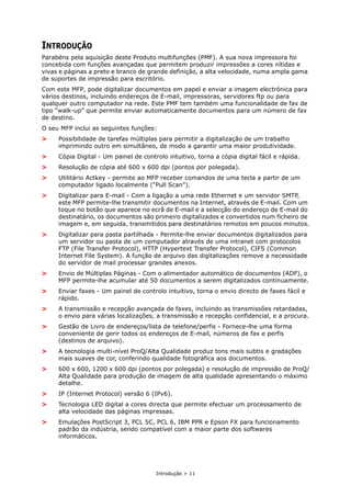Introdução > 11
INTRODUÇÃO
Parabéns pela aquisição deste Produto multifunções (PMF). A sua nova impressora foi
concebida com funções avançadas que permitem produzir impressões a cores nítidas e
vivas e páginas a preto e branco de grande definição, a alta velocidade, numa ampla gama
de suportes de impressão para escritório.
Com este MFP, pode digitalizar documentos em papel e enviar a imagem electrónica para
vários destinos, incluindo endereços de E-mail, impressoras, servidores ftp ou para
qualquer outro computador na rede. Este PMF tem também uma funcionalidade de fax de
tipo “walk-up” que permite enviar automaticamente documentos para um número de fax
de destino.
O seu MFP inclui as seguintes funções:
> Possibilidade de tarefas múltiplas para permitir a digitalização de um trabalho
imprimindo outro em simultâneo, de modo a garantir uma maior produtividade.
> Cópia Digital - Um painel de controlo intuitivo, torna a cópia digital fácil e rápida.
> Resolução de cópia até 600 x 600 dpi (pontos por polegada).
> Utilitário Actkey - permite ao MFP receber comandos de uma tecla a partir de um
computador ligado localmente (“Pull Scan”).
> Digitalizar para E-mail - Com a ligação a uma rede Ethernet e um servidor SMTP,
este MFP permite-lhe transmitir documentos na Internet, através de E-mail. Com um
toque no botão que aparece no ecrã de E-mail e a selecção do endereço de E-mail do
destinatário, os documentos são primeiro digitalizados e convertidos num ficheiro de
imagem e, em seguida, transmitidos para destinatários remotos em poucos minutos.
> Digitalizar para pasta partilhada - Permite-lhe enviar documentos digitalizados para
um servidor ou pasta de um computador através de uma intranet com protocolos
FTP (File Transfer Protocol), HTTP (Hypertext Transfer Protocol), CIFS (Common
Internet File System). A função de arquivo das digitalizações remove a necessidade
do servidor de mail processar grandes anexos.
> Envio de Múltiplas Páginas - Com o alimentador automático de documentos (ADF), o
MFP permite-lhe acumular até 50 documentos a serem digitalizados continuamente.
> Enviar faxes - Um painel de controlo intuitivo, torna o envio directo de faxes fácil e
rápido.
> A transmissão e recepção avançada de faxes, incluindo as transmissões retardadas,
o envio para várias localizações, a transmissão e recepção confidencial, e a procura.
> Gestão de Livro de endereços/lista de telefone/perfis - Fornece-lhe uma forma
conveniente de gerir todos os endereços de E-mail, números de fax e perfis
(destinos de arquivo).
> A tecnologia multi-nível ProQ/Alta Qualidade produz tons mais subtis e gradações
mais suaves de cor, conferindo qualidade fotográfica aos documentos.
> 600 x 600, 1200 x 600 dpi (pontos por polegada) e resolução de impressão de ProQ/
Alta Qualidade para produção de imagem de alta qualidade apresentando o máximo
detalhe.
> IP (Internet Protocol) versão 6 (IPv6).
> Tecnologia LED digital a cores directa que permite efectuar um processamento de
alta velocidade das páginas impressas.
> Emulações PostScript 3, PCL 5C, PCL 6, IBM PPR e Epson FX para funcionamento
padrão da indústria, sendo compatível com a maior parte dos softwares
informáticos.
 