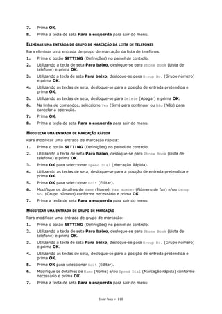 Enviar faxes > 110
7. Prima OK.
8. Prima a tecla de seta Para a esquerda para sair do menu.
ELIMINAR UMA ENTRADA DE GRUPO DE MARCAÇÃO DA LISTA DE TELEFONES
Para eliminar uma entrada de grupo de marcação da lista de telefones:
1. Prima o botão SETTING (Definições) no painel de controlo.
2. Utilizando a tecla de seta Para baixo, desloque-se para Phone Book (Lista de
telefone) e prima OK.
3. Utilizando a tecla de seta Para baixo, desloque-se para Group No. (Grupo número)
e prima OK.
4. Utilizando as teclas de seta, desloque-se para a posição de entrada pretendida e
prima OK.
5. Utilizando as teclas de seta, desloque-se para Delete (Apagar) e prima OK.
6. Na linha de comandos, seleccione Yes (Sim) para continuar ou Não (Não) para
cancelar a operação.
7. Prima OK.
8. Prima a tecla de seta Para a esquerda para sair do menu.
MODIFICAR UMA ENTRADA DE MARCAÇÃO RÁPIDA
Para modificar uma entrada de marcação rápida:
1. Prima o botão SETTING (Definições) no painel de controlo.
2. Utilizando a tecla de seta Para baixo, desloque-se para Phone Book (Lista de
telefone) e prima OK.
3. Prima OK para seleccionar Speed Dial (Marcação Rápida).
4. Utilizando as teclas de seta, desloque-se para a posição de entrada pretendida e
prima OK.
5. Prima OK para seleccionar Edit (Editar).
6. Modifique os detalhes de Name (Nome), Fax Number (Número de fax) e/ou Group
No. (Grupo número) conforme necessário e prima OK.
7. Prima a tecla de seta Para a esquerda para sair do menu.
MODIFICAR UMA ENTRADA DE GRUPO DE MARCAÇÃO
Para modificar uma entrada de grupo de marcação:
1. Prima o botão SETTING (Definições) no painel de controlo.
2. Utilizando a tecla de seta Para baixo, desloque-se para Phone Book (Lista de
telefone) e prima OK.
3. Utilizando a tecla de seta Para baixo, desloque-se para Group No. (Grupo número)
e prima OK.
4. Utilizando as teclas de seta, desloque-se para a posição de entrada pretendida e
prima OK.
5. Prima OK para seleccionar Edit (Editar).
6. Modifique os detalhes de Name (Nome) e/ou Speed Dial (Marcação rápida) conforme
necessário e prima OK.
7. Prima a tecla de seta Para a esquerda para sair do menu.
 