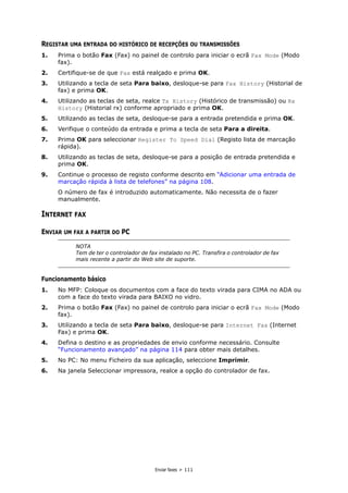 Enviar faxes > 111
REGISTAR UMA ENTRADA DO HISTÓRICO DE RECEPÇÕES OU TRANSMISSÕES
1. Prima o botão Fax (Fax) no painel de controlo para iniciar o ecrã Fax Mode (Modo
fax).
2. Certifique-se de que Fax está realçado e prima OK.
3. Utilizando a tecla de seta Para baixo, desloque-se para Fax History (Historial de
fax) e prima OK.
4. Utilizando as teclas de seta, realce Tx History (Histórico de transmissão) ou Rx
History (Historial rx) conforme apropriado e prima OK.
5. Utilizando as teclas de seta, desloque-se para a entrada pretendida e prima OK.
6. Verifique o conteúdo da entrada e prima a tecla de seta Para a direita.
7. Prima OK para seleccionar Register To Speed Dial (Registo lista de marcação
rápida).
8. Utilizando as teclas de seta, desloque-se para a posição de entrada pretendida e
prima OK.
9. Continue o processo de registo conforme descrito em “Adicionar uma entrada de
marcação rápida à lista de telefones” na página 108.
O número de fax é introduzido automaticamente. Não necessita de o fazer
manualmente.
INTERNET FAX
ENVIAR UM FAX A PARTIR DO PC
Funcionamento básico
1. No MFP: Coloque os documentos com a face do texto virada para CIMA no ADA ou
com a face do texto virada para BAIXO no vidro.
2. Prima o botão Fax (Fax) no painel de controlo para iniciar o ecrã Fax Mode (Modo
fax).
3. Utilizando a tecla de seta Para baixo, desloque-se para Internet Fax (Internet
Fax) e prima OK.
4. Defina o destino e as propriedades de envio conforme necessário. Consulte
“Funcionamento avançado” na página 114 para obter mais detalhes.
5. No PC: No menu Ficheiro da sua aplicação, seleccione Imprimir.
6. Na janela Seleccionar impressora, realce a opção do controlador de fax.
NOTA
Tem de ter o controlador de fax instalado no PC. Transfira o controlador de fax
mais recente a partir do Web site de suporte.
 