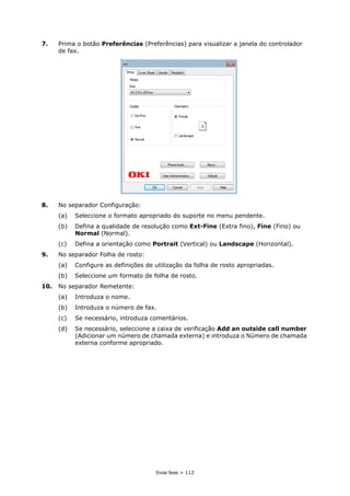 Enviar faxes > 112
7. Prima o botão Preferências (Preferências) para visualizar a janela do controlador
de fax.
8. No separador Configuração:
(a) Seleccione o formato apropriado do suporte no menu pendente.
(b) Defina a qualidade de resolução como Ext-Fine (Extra fino), Fine (Fino) ou
Normal (Normal).
(c) Defina a orientação como Portrait (Vertical) ou Landscape (Horizontal).
9. No separador Folha de rosto:
(a) Configure as definições de utilização da folha de rosto apropriadas.
(b) Seleccione um formato de folha de rosto.
10. No separador Remetente:
(a) Introduza o nome.
(b) Introduza o número de fax.
(c) Se necessário, introduza comentários.
(d) Se necessário, seleccione a caixa de verificação Add an outside call number
(Adicionar um número de chamada externa) e introduza o Número de chamada
externa conforme apropriado.
 
