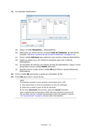 Enviar faxes > 113
11. No separador Destinatário:
(a) Clique no botão Recipients... (Destinatários).
(b) Seleccione um número de fax no painel Lista de Telefones do lado direito.
Consulte “Adicionar números de fax à lista de telefones” na página 116.
(c) Prima o botão Adicionar para adicionar este número à lista de destinatários.
(d) Repita os passos (a) e (b) conforme necessário para criar a lista de
destinatários.
(e) Se necessitar de remover um número da lista de destinatários, realce o nome
apropriado e prima o botão Delete (Eliminar).
(f) Quando concluir a lista, prima o botão OK para fechar a janela Seleccionar
Destinatários.
12. Prima o botão OK para fechar a janela do controlador de fax.
13. Prima OK para iniciar o envio do fax.
NOTA
Se pretender cancelar o envio durante a transmissão para o PMF:
1. Faça duplo clique no ícone da impressora na área de notificação.
2. Seleccione a tarefa a partir da fila de impressão.
3. No menu Document (Documento), seleccione Cancel (Cancelar).
Após o trabalho estar armazenado no PMF, não pode cancelá-lo a partir do PC.
Em vez disso, tem de o cancelar directamente a partir da máquina. Consulte
“Ver faxes/Cancelar” na página 104 para obter mais detalhes.
 