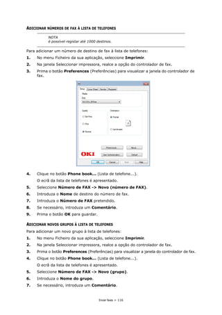Enviar faxes > 116
ADICIONAR NÚMEROS DE FAX À LISTA DE TELEFONES
Para adicionar um número de destino de fax à lista de telefones:
1. No menu Ficheiro da sua aplicação, seleccione Imprimir.
2. Na janela Seleccionar impressora, realce a opção do controlador de fax.
3. Prima o botão Preferences (Preferências) para visualizar a janela do controlador de
fax.
4. Clique no botão Phone book... (Lista de telefone...).
O ecrã da lista de telefones é apresentado.
5. Seleccione Número de FAX -> Novo (número de FAX).
6. Introduza o Nome de destino do número de fax.
7. Introduza o Número de FAX pretendido.
8. Se necessário, introduza um Comentário.
9. Prima o botão OK para guardar.
ADICIONAR NOVOS GRUPOS À LISTA DE TELEFONES
Para adicionar um novo grupo à lista de telefones:
1. No menu Ficheiro da sua aplicação, seleccione Imprimir.
2. Na janela Seleccionar impressora, realce a opção do controlador de fax.
3. Prima o botão Preferences (Preferências) para visualizar a janela do controlador de fax.
4. Clique no botão Phone book... (Lista de telefone...).
O ecrã da lista de telefones é apresentado.
5. Seleccione Número de FAX -> Novo (grupo).
6. Introduza o Nome do grupo.
7. Se necessário, introduza um Comentário.
NOTA
é possível registar até 1000 destinos.
 