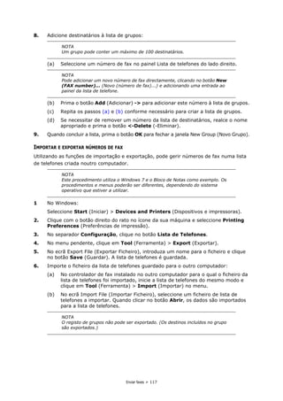 Enviar faxes > 117
8. Adicione destinatários à lista de grupos:
(a) Seleccione um número de fax no painel Lista de telefones do lado direito.
(b) Prima o botão Add (Adicionar) -> para adicionar este número à lista de grupos.
(c) Repita os passos (a) e (b) conforme necessário para criar a lista de grupos.
(d) Se necessitar de remover um número da lista de destinatários, realce o nome
apropriado e prima o botão <-Delete (-Eliminar).
9. Quando concluir a lista, prima o botão OK para fechar a janela New Group (Novo Grupo).
IMPORTAR E EXPORTAR NÚMEROS DE FAX
Utilizando as funções de importação e exportação, pode gerir números de fax numa lista
de telefones criada noutro computador.
1 No Windows:
Seleccione Start (Iniciar) > Devices and Printers (Dispositivos e impressoras).
2. Clique com o botão direito do rato no ícone da sua máquina e seleccione Printing
Preferences (Preferências de impressão).
3. No separador Configuração, clique no botão Lista de Telefones.
4. No menu pendente, clique em Tool (Ferramenta) > Export (Exportar).
5. No ecrã Export File (Exportar Ficheiro), introduza um nome para o ficheiro e clique
no botão Save (Guardar). A lista de telefones é guardada.
6. Importe o ficheiro da lista de telefones guardado para o outro computador:
(a) No controlador de fax instalado no outro computador para o qual o ficheiro da
lista de telefones foi importado, inicie a lista de telefones do mesmo modo e
clique em Tool (Ferramenta) > Import (Importar) no menu.
(b) No ecrã Import File (Importar Ficheiro), seleccione um ficheiro de lista de
telefones a importar. Quando clicar no botão Abrir, os dados são importados
para a lista de telefones.
NOTA
Um grupo pode conter um máximo de 100 destinatários.
NOTA
Pode adicionar um novo número de fax directamente, clicando no botão New
(FAX number)... (Novo (número de fax)...) e adicionando uma entrada ao
painel da lista de telefone.
NOTA
Este procedimento utiliza o Windows 7 e o Bloco de Notas como exemplo. Os
procedimentos e menus poderão ser diferentes, dependendo do sistema
operativo que estiver a utilizar.
NOTA
O registo de grupos não pode ser exportado. (Os destinos incluídos no grupo
são exportados.)
 