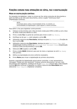 Funções comuns para operações de cópia, fax e digitalização > 118
FUNÇÕES COMUNS PARA OPERAÇÕES DE CÓPIA, FAX E DIGITALIZAÇÃO
MODO DE DIGITALIZAÇÃO CONTÍNUA
Se necessitar de digitalizar, copiar ou enviar por fax vários conjuntos de documentos a
partir do ADA ou do vidro para documentos, active a opção “Continuous Scan”
(Digitalização Contínua).
Para definir o fax para digitalizar continuamente:
1. Coloque os documentos com a face do texto virada para CIMA no ADA ou com a face
do texto virada para BAIXO no vidro.
2. Prima o botão Fax no painel de controlo para iniciar o ecrã Fax Pronto.
3. Certifique-se de que Fax está realçado e prima OK.
4. Utilizando a tecla de seta Para baixo, desloque-se para Fax Functions (Funções de
fax) e prima OK.
5. Utilizando a tecla de seta Para baixo, desloque-se para Continuous Scan (ADF)
(Digitalização Contínua (ADA)) ou Continuous Scan (Document Glass)(Digitalização
Contínua (Vidro de documentos)) e prima OK.
6. Seleccione ON (Ligado) e prima OK.
7. Prima o botão BACK (Anterior) para sair do menu e regressar ao ecrã Fax Ready
(Fax pronto).
8. Defina as propriedades de envio conforme necessário.
9. Prima Mono para iniciar a digitalização do primeiro documento.
Quando a operação de digitalização actual estiver concluída, o visor apresentará a
mensagem "Please set next document" (Colocar próximo documento). Se tiver mais
documentos para digitalizar, certifique-se de que Start Scan (Iniciar digit.) está realçado
e prima OK para continuar a digitalizar ou utilize a tecla de seta Para baixo para
seleccionar Scan Complete (Digitalizar completo).
NOTA
O exemplo abaixo utiliza a funcionalidade de fax; no entanto, as
funcionalidades de digitalização e cópia seguem o mesmo processo.
 