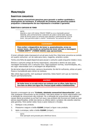 Manutenção > 119
MANUTENÇÃO
SUBSTITUIR CONSUMÍVEIS
Utilize apenas consumíveis genuínos para garantir a melhor qualidade e
desempenho do hardware. A utilização de produtos não genuínos poderá
prejudicar o desempenho da sua impressora e invalidar a garantia.
SUBSTITUIR O CARTUCHO DE TONER
O toner utilizado nesta impressora é um pó seco muito fino. Este toner encontra-se contido
em quatro cartuchos: um de cada para ciano, magenta, amarelo e preto.
Tenha uma folha de papel disponível para pousar o cartucho usado enquanto instala o novo.
Elimine o cartucho antigo de forma responsável, colocando-o dentro do saco para
reciclagem fornecido com o cartucho novo. Siga quaisquer normas, recomendações, etc.,
em vigor relacionadas com a reciclagem de desperdícios.
Se derramar algum pó do toner, escove-o levemente. Se não for suficiente, utilize um pano
fresco e humedecido para retirar os resíduos.
Não utilize água quente, nem quaisquer solventes. Estes fazem com que as manchas
fiquem permanentemente.
Quando a mensagem de erro "Cuidado, detetado consumível desconhecido", pode
usar quaisquer consumíveis no seu produto, mas deve aceitar os riscos relacionados com
a utilização de consumíveis não originais. Se a utilização de consumíveis não originais
causar danos ao produto ou se fizer com que o seu produto não funcione em todas as suas
plenas especificações, então tais danos ou efeitos sobre o produto não estarão cobertos
pela garantia. Para aceitar estes riscos e para restaurar a função;
1. Desligue o seu produto.
2. Pressione e segure o botão CLEAR (Limpar) e ligue o seu produto.
3. Após o arranque, solte o botão CLEAR (Limpar).
NOTA
Quando o visor LCD indicar POUCO TONER ou se a impressão parecer
esbatida, abra primeiramente o tabuleiro de saída e tente bater algumas
vezes de forma suave no cartucho para distribuir uniformemente o pó do
toner. Isto permitirá obter o melhor “rendimento” do cartucho de toner.
CUIDADO!
Para evitar o desperdício de toner e, possivelmente, erros no
sensor toner, não mude os cartuchos de toner até que a mensagem
“TONER EMPTY” (TONER VAZIO) seja apresentada.
AVISO!
Se inalar toner ou se este entrar em contacto com os olhos, beba água ou
lave bem os olhos com água fria. Procure ajuda médica imediatamente.
NOTA
Esta operação será gravada para referência futura.
 