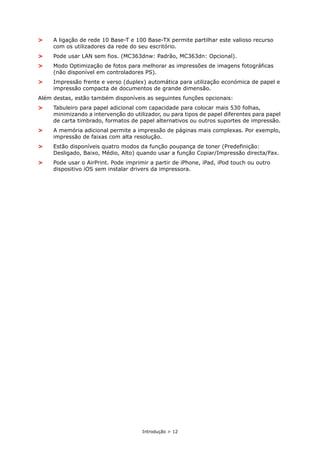 Introdução > 12
> A ligação de rede 10 Base-T e 100 Base-TX permite partilhar este valioso recurso
com os utilizadores da rede do seu escritório.
> Pode usar LAN sem fios. (MC363dnw: Padrão, MC363dn: Opcional).
> Modo Optimização de fotos para melhorar as impressões de imagens fotográficas
(não disponível em controladores PS).
> Impressão frente e verso (duplex) automática para utilização económica de papel e
impressão compacta de documentos de grande dimensão.
Além destas, estão também disponíveis as seguintes funções opcionais:
> Tabuleiro para papel adicional com capacidade para colocar mais 530 folhas,
minimizando a intervenção do utilizador, ou para tipos de papel diferentes para papel
de carta timbrado, formatos de papel alternativos ou outros suportes de impressão.
> A memória adicional permite a impressão de páginas mais complexas. Por exemplo,
impressão de faixas com alta resolução.
> Estão disponíveis quatro modos da função poupança de toner (Predefinição:
Desligado, Baixo, Médio, Alto) quando usar a função Copiar/Impressão directa/Fax.
> Pode usar o AirPrint. Pode imprimir a partir de iPhone, iPad, iPod touch ou outro
dispositivo iOS sem instalar drivers da impressora.
 