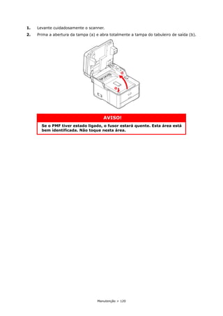 Manutenção > 120
1. Levante cuidadosamente o scanner.
2. Prima a abertura da tampa (a) e abra totalmente a tampa do tabuleiro de saída (b).
AVISO!
Se o PMF tiver estado ligado, o fusor estará quente. Esta área está
bem identificada. Não toque nesta área.
a
b
 