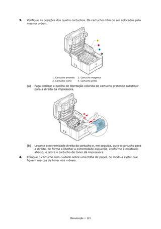 Manutenção > 121
3. Verifique as posições dos quatro cartuchos. Os cartuchos têm de ser colocados pela
mesma ordem.
(a) Faça deslizar a patilha de libertação colorida do cartucho pretende substituir
para a direita da impressora.
(b) Levante a extremidade direita do cartucho e, em seguida, puxe o cartucho para
a direita, de forma a libertar a extremidade esquerda, conforme é mostrado
abaixo, e retire o cartucho de toner da impressora.
4. Coloque o cartucho com cuidado sobre uma folha de papel, de modo a evitar que
fiquem marcas de toner nos móveis.
1. Cartucho amarelo 2. Cartucho magenta
3. Cartucho ciano 4. Cartucho preto
1
2
3
4
b
a
 