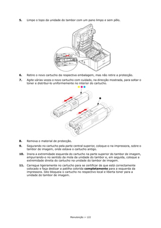 Manutenção > 122
5. Limpe o topo da unidade do tambor com um pano limpo e sem pêlo.
6. Retire o novo cartucho da respectiva embalagem, mas não retire a protecção.
7. Agite várias vezes o novo cartucho com cuidado, na direcção mostrada, para soltar o
toner e distribuí-lo uniformemente no interior do cartucho.
8. Remova o material de protecção.
9. Segurando no cartucho pela parte central superior, coloque-o na impressora, sobre o
tambor de imagem, onde estava o cartucho antigo.
10. Insira a extremidade esquerda do cartucho na parte superior do tambor de imagem,
empurrando-o no sentido da mola da unidade do tambor e, em seguida, coloque a
extremidade direita do cartucho na unidade do tambor de imagem.
11. Carregue ligeiramente no cartucho para se certificar de que está correctamente
colocado e faça deslizar a patilha colorida completamente para a esquerda da
impressora. Isto bloqueia o cartucho no respectivo local e liberta toner para a
unidade do tambor de imagem.
 