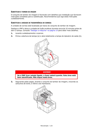 Manutenção > 124
SUBSTITUIR O TAMBOR DE IMAGEM
O conjunto de tambor de imagem é fornecido com detalhes que instalação que fornecem
instruções completas para a substituição. Recomendamos que siga estas instruções
cuidadosamente.
SUBSTITUIR A UNIDADE DE TRANSFERÊNCIA DE CORREIA
A unidade de correia está localizada por baixo do conjunto de tambor de imagem.
Desligue o PMF e deixe a unidade de fusão arrefecer durante cerca de 10 minutos antes de
abrir a tampa. Consulte “Desligar a máquina” na página 19 para obter mais detalhes.
1. Levante cuidadosamente o scanner.
2. Prima a abertura da tampa (a) e abra totalmente a tampa do tabuleiro de saída (b).
3. Segurando pelas pegas, levante o conjunto de tambor de imagem, incluindo os
cartuchos de toner, e retire-o da impressora.
AVISO!
Se o PMF tiver estado ligado, o fusor estará quente. Esta área está
bem identificada. Não toque nesta área.
a
b
 
