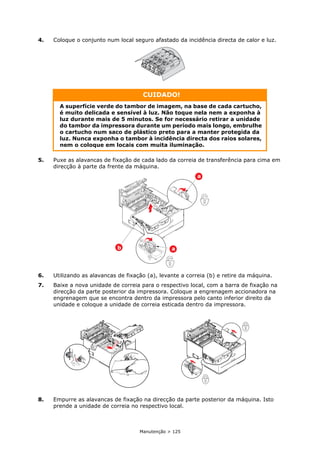 Manutenção > 125
4. Coloque o conjunto num local seguro afastado da incidência directa de calor e luz.
5. Puxe as alavancas de fixação de cada lado da correia de transferência para cima em
direcção à parte da frente da máquina.
6. Utilizando as alavancas de fixação (a), levante a correia (b) e retire da máquina.
7. Baixe a nova unidade de correia para o respectivo local, com a barra de fixação na
direcção da parte posterior da impressora. Coloque a engrenagem accionadora na
engrenagem que se encontra dentro da impressora pelo canto inferior direito da
unidade e coloque a unidade de correia esticada dentro da impressora.
8. Empurre as alavancas de fixação na direcção da parte posterior da máquina. Isto
prende a unidade de correia no respectivo local.
CUIDADO!
A superfície verde do tambor de imagem, na base de cada cartucho,
é muito delicada e sensível à luz. Não toque nela nem a exponha à
luz durante mais de 5 minutos. Se for necessário retirar a unidade
do tambor da impressora durante um período mais longo, embrulhe
o cartucho num saco de plástico preto para a manter protegida da
luz. Nunca exponha o tambor à incidência directa dos raios solares,
nem o coloque em locais com muita iluminação.
b
a
a
 