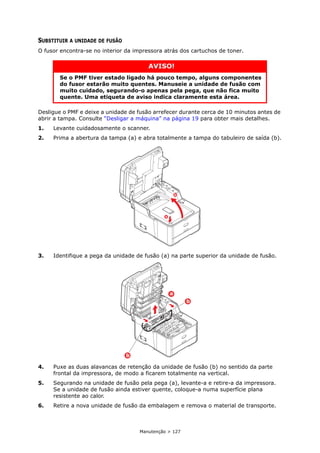 Manutenção > 127
SUBSTITUIR A UNIDADE DE FUSÃO
O fusor encontra-se no interior da impressora atrás dos cartuchos de toner.
Desligue o PMF e deixe a unidade de fusão arrefecer durante cerca de 10 minutos antes de
abrir a tampa. Consulte “Desligar a máquina” na página 19 para obter mais detalhes.
1. Levante cuidadosamente o scanner.
2. Prima a abertura da tampa (a) e abra totalmente a tampa do tabuleiro de saída (b).
3. Identifique a pega da unidade de fusão (a) na parte superior da unidade de fusão.
4. Puxe as duas alavancas de retenção da unidade de fusão (b) no sentido da parte
frontal da impressora, de modo a ficarem totalmente na vertical.
5. Segurando na unidade de fusão pela pega (a), levante-a e retire-a da impressora.
Se a unidade de fusão ainda estiver quente, coloque-a numa superfície plana
resistente ao calor.
6. Retire a nova unidade de fusão da embalagem e remova o material de transporte.
AVISO!
Se o PMF tiver estado ligado há pouco tempo, alguns componentes
do fusor estarão muito quentes. Manuseie a unidade de fusão com
muito cuidado, segurando-o apenas pela pega, que não fica muito
quente. Uma etiqueta de aviso indica claramente esta área.
a
b
b
b
a
 