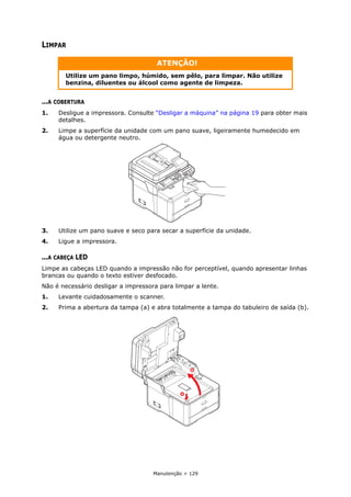 Manutenção > 129
LIMPAR
...A COBERTURA
1. Desligue a impressora. Consulte “Desligar a máquina” na página 19 para obter mais
detalhes.
2. Limpe a superfície da unidade com um pano suave, ligeiramente humedecido em
água ou detergente neutro.
3. Utilize um pano suave e seco para secar a superfície da unidade.
4. Ligue a impressora.
...A CABEÇA LED
Limpe as cabeças LED quando a impressão não for perceptível, quando apresentar linhas
brancas ou quando o texto estiver desfocado.
Não é necessário desligar a impressora para limpar a lente.
1. Levante cuidadosamente o scanner.
2. Prima a abertura da tampa (a) e abra totalmente a tampa do tabuleiro de saída (b).
ATENÇÃO!
Utilize um pano limpo, húmido, sem pêlo, para limpar. Não utilize
benzina, diluentes ou álcool como agente de limpeza.
a
b
 