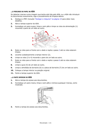 Manutenção > 131
...O PERCURSO DO PAPEL NO ADA
Se detectar marcas numa imagem que tenha sido lida pelo ADA, ou o ADA não introduzir
os documentos suavemente, siga o procedimento de limpeza abaixo.
1. Desligue o PMF. Consulte “Desligar a máquina” na página 19 para obter mais
detalhes.
2. Abra a tampa superior do ADA.
3. Humedeça um pano suave, limpo e sem pêlo e limpe os rolos de alimentação (1)
movendo o pano de um lado ao outro.
4. Rode os rolos para a frente com o dedo e repita o passo 3 até os rolos estarem
limpos.
5. Levante cuidadosamente a tampa interior (2).
6. Limpe os rolos (3 e 4) movendo o pano de um lado ao outro.
7. Rode os rolos para a frente com o dedo e repita o passo 6 até os rolos estarem
limpos.
8. Limpe a guia (5) de um lado ao outro.
9. Limpe a almofada de borracha (6) e a placa de borracha (7) de um lado ao outro.
10. Coloque a tampa interior na posição original.
11. Feche a tampa superior do ADA.
...A PARTE INFERIOR DO ADA
1. Abra a tampa de acesso aos documentos.
2. Humedeça um pano macio, limpo e sem pêlo e remova quaisquer marcas, como
mostrado.
3. Feche a tampa de acesso aos documentos.
1
3
5
4
2
6
7
 