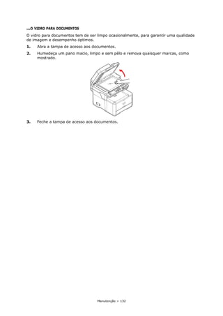 Manutenção > 132
...O VIDRO PARA DOCUMENTOS
O vidro para documentos tem de ser limpo ocasionalmente, para garantir uma qualidade
de imagem e desempenho óptimos.
1. Abra a tampa de acesso aos documentos.
2. Humedeça um pano macio, limpo e sem pêlo e remova quaisquer marcas, como
mostrado.
3. Feche a tampa de acesso aos documentos.
 