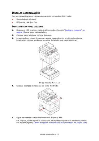 Instalar actualizações > 133
INSTALAR ACTUALIZAÇÕES
Esta secção explica como instalar equipamento opcional no PMF. Inclui:
> Memória RAM adicional
> Módulo da LAN Sem Fios
TABULEIRO PARA PAPEL ADICIONAL
1. Desligue o MFP e retire o cabo de alimentação. Consulte “Desligar a máquina” na
página 19 para obter mais detalhes.
2. Coloque papel adicional no local desejado.
3. Respeitando as regras de segurança para elevar objectos e utilizando guias de
localização, coloque a máquina em cima do tabuleiro de papel adicional.
Nº do modelo: N34311A
4. Coloque os clipes de retenção tal como mostrado.
5. Ligue novamente o cabo de alimentação e ligue o MFP.
Em seguida, basta regular o controlador da impressora para tirar o máximo partido
das novas funções (“Definir as opções do dispositivo do controlador” na página 134).
 