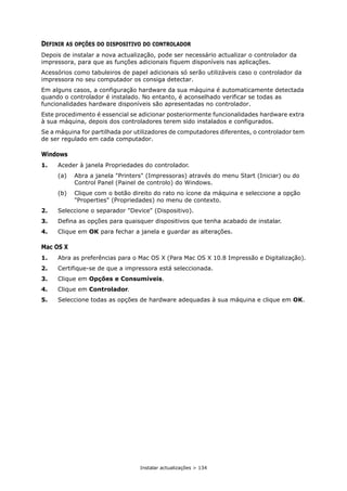 Instalar actualizações > 134
DEFINIR AS OPÇÕES DO DISPOSITIVO DO CONTROLADOR
Depois de instalar a nova actualização, pode ser necessário actualizar o controlador da
impressora, para que as funções adicionais fiquem disponíveis nas aplicações.
Acessórios como tabuleiros de papel adicionais só serão utilizáveis caso o controlador da
impressora no seu computador os consiga detectar.
Em alguns casos, a configuração hardware da sua máquina é automaticamente detectada
quando o controlador é instalado. No entanto, é aconselhado verificar se todas as
funcionalidades hardware disponíveis são apresentadas no controlador.
Este procedimento é essencial se adicionar posteriormente funcionalidades hardware extra
à sua máquina, depois dos controladores terem sido instalados e configurados.
Se a máquina for partilhada por utilizadores de computadores diferentes, o controlador tem
de ser regulado em cada computador.
Windows
1. Aceder à janela Propriedades do controlador.
(a) Abra a janela "Printers" (Impressoras) através do menu Start (Iniciar) ou do
Control Panel (Painel de controlo) do Windows.
(b) Clique com o botão direito do rato no ícone da máquina e seleccione a opção
"Properties" (Propriedades) no menu de contexto.
2. Seleccione o separador "Device" (Dispositivo).
3. Defina as opções para quaisquer dispositivos que tenha acabado de instalar.
4. Clique em OK para fechar a janela e guardar as alterações.
Mac OS X
1. Abra as preferências para o Mac OS X (Para Mac OS X 10.8 Impressão e Digitalização).
2. Certifique-se de que a impressora está seleccionada.
3. Clique em Opções e Consumíveis.
4. Clique em Controlador.
5. Seleccione todas as opções de hardware adequadas à sua máquina e clique em OK.
 