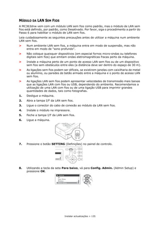 Instalar actualizações > 135
MÓDULO DA LAN SEM FIOS
A MC363dnw vem com um módulo LAN sem fios como padrão, mas o módulo de LAN sem
fios está definido, por padrão, como Desativado. Por favor, siga o procedimento a partir do
Passo 6 para habilitar o módulo de LAN sem fios.
Leia cuidadosamente as seguintes precauções antes de utilizar a máquina num ambiente
LAN sem fios.
> Num ambiente LAN sem fios, a máquina entra em modo de suspensão, mas não
entra em modo de "sono profundo".
> Não coloque quaisquer dispositivos (em especial fornos micro-ondas ou telefones
digitais sem fios) que emitam ondas eletromagnéticas fracas perto da máquina.
> Instale a máquina perto de um ponto de acesso LAN sem fios ou de um dispositivo
sem fios sem obstáculos entre eles (a distância deve ser dentro do espaço de 30 m).
> As ligações sem fios podem ser difíceis, se existirem janelas com caixilharia de metal
ou alumínio, ou paredes de betão armado entre a máquina e o ponto de acesso LAN
sem fios.
> As ligações LAN sem fios podem apresentar velocidades de transmissão mais baixas
que as ligações LAN com fios ou USB, dependendo do ambiente. Recomendamos a
utilização de uma LAN com fios ou de uma ligação USB para imprimir grandes
quantidades de dados, tais como fotografias.
1. Desligue a máquina.
2. Abra a tampa I/F da LAN sem fios.
3. Ligue o conector do cabo de conexão ao módulo da LAN sem fios.
4. Instale o módulo na impressora.
5. Feche a tampa I/F da LAN sem fios.
6. Ligue a máquina.
7. Pressione o botão SETTING (Definições) no painel de controlo.
8. Utilizando a tecla da seta Para baixo, vá para Config. Admin. (Admin Setup) e
pressione OK.
 