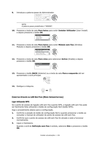 Instalar actualizações > 136
9. Introduza a palavra-passe do Administrador.
10. Pressione a tecla da seta Para baixo para exibir Instalar Utilizador (User Install)
e depois pressione o botão OK.
11. Pressione a tecla da seta Para baixo para exibir Módulo sem fios (Wireless
Module) e depois pressione o botão OK.
12. Pressione a tecla da seta Para cima para selecionar Activo (Enable) e depois
pressione o botão OK.
13. Pressione o botão BACK (Anterior) ou a tecla da seta Para a esquerda até ser
apresentado o ecrã principal.
14. Desligue a máquina.
CONECTAR ATRAVÉS DA LAN SEM FIOS (MODO INFRAESTRUTURA)
Ligar Utilizando WPS
Se o ponto de acesso de ligação LAN sem fios suporta WPS, a ligação LAN sem fios pode
ser facilmente feita utilizando o botão de configuração fácil (botão WPS).
Siga o procedimento abaixo para a configuração.
1. Confirme a posição do botão de configuração fácil e quando pressionar o botão ao
consultar o manual de utilizador do ponto de acesso da LAN sem fios.
2. Confirme que o ponto de acesso da LAN sem fios foi ativado e está a funcionar
normalmente.
3. Ligue a impressora.
Quando o ecrã de Definição sem fios é exibido, selecione Sim e pressione o botão
OK.
NOTA
A palavra-passe predefinida é "999999".
 