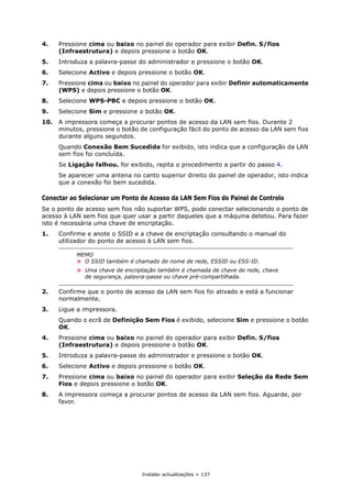Instalar actualizações > 137
4. Pressione cima ou baixo no painel do operador para exibir Defin. S/fios
(Infraestrutura) e depois pressione o botão OK.
5. Introduza a palavra-passe do administrador e pressione o botão OK.
6. Selecione Activo e depois pressione o botão OK.
7. Pressione cima ou baixo no painel do operador para exibir Definir automaticamente
(WPS) e depois pressione o botão OK.
8. Selecione WPS-PBC e depois pressione o botão OK.
9. Selecione Sim e pressione o botão OK.
10. A impressora começa a procurar pontos de acesso da LAN sem fios. Durante 2
minutos, pressione o botão de configuração fácil do ponto de acesso da LAN sem fios
durante alguns segundos.
Quando Conexão Bem Sucedida for exibido, isto indica que a configuração da LAN
sem fios foi concluída.
Se Ligação falhou. for exibido, repita o procedimento a partir do passo 4.
Se aparecer uma antena no canto superior direito do painel de operador, isto indica
que a conexão foi bem sucedida.
Conectar ao Selecionar um Ponto de Acesso da LAN Sem Fios do Painel de Controlo
Se o ponto de acesso sem fios não suportar WPS, pode conectar selecionando o ponto de
acesso à LAN sem fios que quer usar a partir daqueles que a máquina detetou. Para fazer
isto é necessária uma chave de encriptação.
1. Confirme e anote o SSID e a chave de encriptação consultando o manual do
utilizador do ponto de acesso à LAN sem fios.
2. Confirme que o ponto de acesso da LAN sem fios foi ativado e está a funcionar
normalmente.
3. Ligue a impressora.
Quando o ecrã de Definição Sem Fios é exibido, selecione Sim e pressione o botão
OK.
4. Pressione cima ou baixo no painel do operador para exibir Defin. S/fios
(Infraestrutura) e depois pressione o botão OK.
5. Introduza a palavra-passe do administrador e pressione o botão OK.
6. Selecione Activo e depois pressione o botão OK.
7. Pressione cima ou baixo no painel do operador para exibir Seleção da Rede Sem
Fios e depois pressione o botão OK.
8. A impressora começa a procurar pontos de acesso da LAN sem fios. Aguarde, por
favor.
MEMO
> O SSID também é chamado de nome de rede, ESSID ou ESS-ID.
> Uma chave de encriptação também é chamada de chave de rede, chave
de segurança, palavra-passe ou chave pré-compartilhada.
 