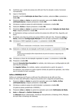 Instalar actualizações > 139
2. Confirme que o ponto de acesso da LAN sem fios foi ativado e está a funcionar
normalmente.
3. Ligue a impressora.
Quando o ecrã de Definição de Sem Fios é exibido, selecione Sim e pressione o
botão OK.
4. Pressione cima ou baixo no painel do operador para exibir Defin. S/fios
(Infraestrutura) e depois pressione o botão OK.
5. Introduza a palavra-passe do administrador e pressione o botão OK.
6. Selecione Activo e depois pressione o botão OK.
7. Pressione cima ou baixo no painel do operador para exibir Seleção da Rede Sem
Fios e depois pressione o botão OK.
8. A impressora começa a procurar pontos de acesso da LAN sem fios. Aguarde, por
favor.
9. É exibida uma lista de pontos de acesso SSID à LAN sem fios. Pressione cima ou
baixo, selecione Configuração Manual no fim da lista e pressione o botão OK.
10. Introduza o SSID registado no passo 1 e pressione o botão OK.
11. Selecione o método de encriptação confirmado no passo 1 e pressione o botão OK.
12. Introduza a chave de encriptação registada no passo 1 e pressione o botão OK.
13. Pressione o botão OK.
Quando Conexão Bem Sucedida for exibido, isto indica que a configuração da LAN
sem fios foi concluída.
Se Ligação falhou. for exibido, repita o procedimento a partir do passo 4.
Se aparecer uma antena no canto superior direito do painel de operador, isto indica
que a conexão foi bem sucedida.
Defina o ENDEREÇO DE IP
Defina um endereço de IP para a LAN sem fios diferente do da LAN com fios.
Entre no menu das definições e faça-as de acordo com o seguinte procedimento.
1. Pressione cima ou baixo no painel do operador para exibir Defin. S/fios
(Infraestrutura) e depois pressione o botão OK.
2. Introduza a palavra-passe do administrador e pressione o botão OK.
(A palavra-passe predefinida é 999999.)
3. Pressione cima ou baixo no painel do operador para exibir Definições de Rede.
4. Auto ou Manual na Definir Endereço IP.
Se Manual estiver selecionado, introduza manualmente o Endereço IPv4, Máscara
de Sub-rede e Endereço de Gateway.
NOTA
É sensível a maiúsculas e minúsculas. Insira correctamente.
MEMO
A chave de encriptação difere dependendo do ponto de acesso e segurança da
LAN sem fios.
 