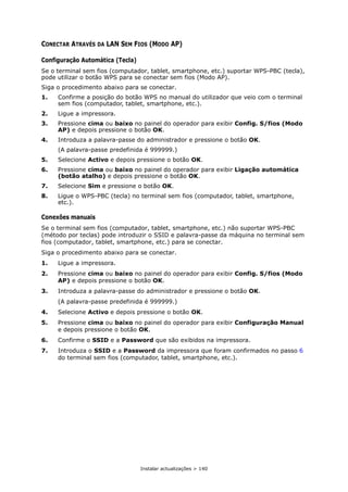 Instalar actualizações > 140
CONECTAR ATRAVÉS DA LAN SEM FIOS (MODO AP)
Configuração Automática (Tecla)
Se o terminal sem fios (computador, tablet, smartphone, etc.) suportar WPS-PBC (tecla),
pode utilizar o botão WPS para se conectar sem fios (Modo AP).
Siga o procedimento abaixo para se conectar.
1. Confirme a posição do botão WPS no manual do utilizador que veio com o terminal
sem fios (computador, tablet, smartphone, etc.).
2. Ligue a impressora.
3. Pressione cima ou baixo no painel do operador para exibir Config. S/fios (Modo
AP) e depois pressione o botão OK.
4. Introduza a palavra-passe do administrador e pressione o botão OK.
(A palavra-passe predefinida é 999999.)
5. Selecione Activo e depois pressione o botão OK.
6. Pressione cima ou baixo no painel do operador para exibir Ligação automática
(botão atalho) e depois pressione o botão OK.
7. Selecione Sim e pressione o botão OK.
8. Ligue o WPS-PBC (tecla) no terminal sem fios (computador, tablet, smartphone,
etc.).
Conexões manuais
Se o terminal sem fios (computador, tablet, smartphone, etc.) não suportar WPS-PBC
(método por teclas) pode introduzir o SSID e palavra-passe da máquina no terminal sem
fios (computador, tablet, smartphone, etc.) para se conectar.
Siga o procedimento abaixo para se conectar.
1. Ligue a impressora.
2. Pressione cima ou baixo no painel do operador para exibir Config. S/fios (Modo
AP) e depois pressione o botão OK.
3. Introduza a palavra-passe do administrador e pressione o botão OK.
(A palavra-passe predefinida é 999999.)
4. Selecione Activo e depois pressione o botão OK.
5. Pressione cima ou baixo no painel do operador para exibir Configuração Manual
e depois pressione o botão OK.
6. Confirme o SSID e a Password que são exibidos na impressora.
7. Introduza o SSID e a Password da impressora que foram confirmados no passo 6
do terminal sem fios (computador, tablet, smartphone, etc.).
 