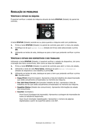 Resolução de problemas > 141
RESOLUÇÃO DE PROBLEMAS
VERIFICAR O ESTADO DA MÁQUINA
É possível verificar o estado da máquina através da tecla STATUS (Estado) do painel de
controlo.
A tecla STATUS (Estado) acende-se ou pisca quando a máquina está com problemas.
1. Prima a tecla STATUS (Estado) no painel de controlo para abrir o menu de estado.
2. Certifique-se de que System Status (Estado de Erros) está seleccionado e prima
OK.
3. Utilizando as teclas de seta, desloque-se para o item que pretende verificar e prima
OK.
VERIFICAR O ESTADO DOS DISPOSITIVOS E DOS TRABALHOS
Utilizando a tecla STATUS (Estado), é possível verificar o estado do dispositivo, tal como
a duração dos itens consumíveis, bem como as listas de trabalhos.
1. Prima a tecla STATUS (Estado) no painel de controlo para abrir o menu de estado.
2. Utilizando a tecla de seta Para baixo, desloque-se para Device Information
(Estado do dispositivo e do trabalho) e prima OK.
3. Utilizando as teclas de seta, desloque-se para o item que pretende verificar e prima
OK. Escolha entre:
> Copy/Print (Imprimir/copiar): Apresenta a lista de trabalhos de cópia/impressão
que estão actualmente armazenados na memória da máquina.
> Fax Job View/Cancel (Ver/cancelar trabalho de fax): apresenta a lista de
trabalhos de fax que estão actualmente armazenados na memória da máquina.
> Supplies Status (Estado dos consumíveis): Apresenta informações do estado
dos consumíveis.
> Counter (Contador):
Print Count (Contagem de impressão): Apresenta a contagem de impressões de
todos os tabuleiros disponíveis.
Scan Count (Contador digitalização): Apresentar o número de páginas
digitalizadas a partir da superfície plana e do ADF.
 