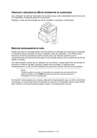 Resolução de problemas > 142
VERIFICAR O INDICADOR DE LED NO INTERRUPTOR DE ALIMENTAÇÃO
Se o indicador de LED do interruptor de corrente pisca a alta velocidade durante cerca de
0,3 segundos, a máquina pode ter uma avaria.
Desligue o cabo de alimentação de CA de imediato e contacte o distribuidor.
RESOLVER ENCRAVAMENTOS DE PAPEL
Desde que siga as instruções deste manual relativas à utilização de suportes de impressão
e mantenha esses suportes em boas condições antes da utilização, o seu PMF deverá
funcionar de forma excelente durante muitos anos. No entanto, podem ocorrer
ocasionalmente encravamentos de papel e esta secção explica como resolvê-los de forma
rápida e simples.
Se a alimentação a partir de um tabuleiro for incorrecta, o papel pode ficar encravado no
caminho no interior do PMF. Quando o papel fica encravado, a máquina pára
imediatamente e o LED STATUS (Estado) do painel de controlo informa-o do sucedido.
Se imprimir várias páginas (ou cópias), não parta do pressuposto que, se retirar uma folha
encravada, as outras não ficam encravadas no caminho. É necessário retirar estas folhas
para resolver o encravamento de papel e repor o funcionamento normal.
NOTA
Também poderá consultar as instruções de resolução de encravamentos de
papel premindo a tecla ?HELP (Ajuda) do painel de controlo enquanto a
mensagem de erro é apresentada.
 