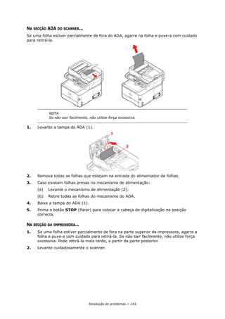 Resolução de problemas > 143
NA SECÇÃO ADA DO SCANNER...
Se uma folha estiver parcialmente de fora do ADA, agarre na folha e puxe-a com cuidado
para retirá-la.
1. Levante a tampa do ADA (1).
2. Remova todas as folhas que estejam na entrada do alimentador de folhas.
3. Caso existam folhas presas no mecanismo de alimentação:
(a) Levante o mecanismo de alimentação (2).
(b) Retire todas as folhas do mecanismo do ADA.
4. Baixe a tampa do ADA (1).
5. Prima o botão STOP (Parar) para colocar a cabeça de digitalização na posição
correcta.
NA SECÇÃO DA IMPRESSORA...
1. Se uma folha estiver parcialmente de fora na parte superior da impressora, agarre a
folha e puxe-a com cuidado para retirá-la. Se não sair facilmente, não utilize força
excessiva. Pode retirá-la mais tarde, a partir da parte posterior.
2. Levante cuidadosamente o scanner.
NOTA
Se não sair facilmente, não utilize força excessiva.
2
1
 