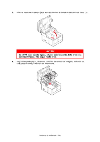 Resolução de problemas > 144
3. Prima a abertura da tampa (a) e abra totalmente a tampa do tabuleiro de saída (b).
4. Segurando pelas pegas, levante o conjunto de tambor de imagem, incluindo os
cartuchos de toner, e retire-o da impressora.
AVISO!
Se o PMF tiver estado ligado, o fusor estará quente. Esta área está
bem identificada. Não toque nesta área.
a
b
 