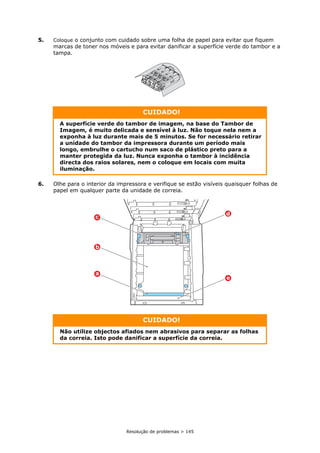 Resolução de problemas > 145
5. Coloque o conjunto com cuidado sobre uma folha de papel para evitar que fiquem
marcas de toner nos móveis e para evitar danificar a superfície verde do tambor e a
tampa.
6. Olhe para o interior da impressora e verifique se estão visíveis quaisquer folhas de
papel em qualquer parte da unidade de correia.
CUIDADO!
A superfície verde do tambor de imagem, na base do Tambor de
Imagem, é muito delicada e sensível à luz. Não toque nela nem a
exponha à luz durante mais de 5 minutos. Se for necessário retirar
a unidade do tambor da impressora durante um período mais
longo, embrulhe o cartucho num saco de plástico preto para a
manter protegida da luz. Nunca exponha o tambor à incidência
directa dos raios solares, nem o coloque em locais com muita
iluminação.
CUIDADO!
Não utilize objectos afiados nem abrasivos para separar as folhas
da correia. Isto pode danificar a superfície da correia.
d
e
c
b
a
 