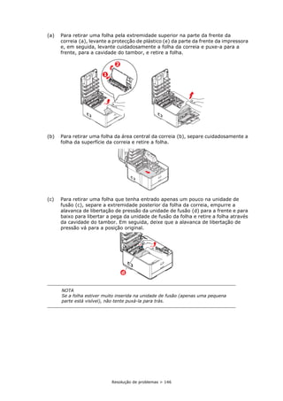 Resolução de problemas > 146
(a) Para retirar uma folha pela extremidade superior na parte da frente da
correia (a), levante a protecção de plástico (e) da parte da frente da impressora
e, em seguida, levante cuidadosamente a folha da correia e puxe-a para a
frente, para a cavidade do tambor, e retire a folha.
(b) Para retirar uma folha da área central da correia (b), separe cuidadosamente a
folha da superfície da correia e retire a folha.
(c) Para retirar uma folha que tenha entrado apenas um pouco na unidade de
fusão (c), separe a extremidade posterior da folha da correia, empurre a
alavanca de libertação de pressão da unidade de fusão (d) para a frente e para
baixo para libertar a pega da unidade de fusão da folha e retire a folha através
da cavidade do tambor. Em seguida, deixe que a alavanca de libertação de
pressão vá para a posição original.
NOTA
Se a folha estiver muito inserida na unidade de fusão (apenas uma pequena
parte está visível), não tente puxá-la para trás.
2
1
d
 