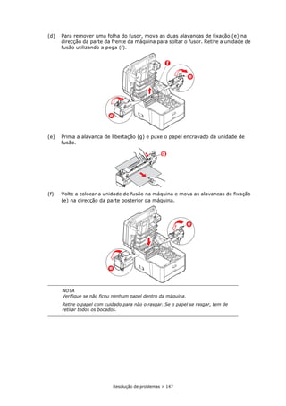 Resolução de problemas > 147
(d) Para remover uma folha do fusor, mova as duas alavancas de fixação (e) na
direcção da parte da frente da máquina para soltar o fusor. Retire a unidade de
fusão utilizando a pega (f).
(e) Prima a alavanca de libertação (g) e puxe o papel encravado da unidade de
fusão.
(f) Volte a colocar a unidade de fusão na máquina e mova as alavancas de fixação
(e) na direcção da parte posterior da máquina.
NOTA
Verifique se não ficou nenhum papel dentro da máquina.
Retire o papel com cuidado para não o rasgar. Se o papel se rasgar, tem de
retirar todos os bocados.
f
e
e
g
e
e
 