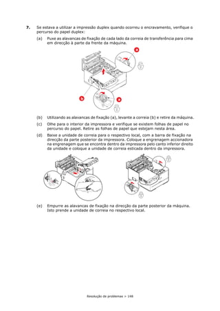 Resolução de problemas > 148
7. Se estava a utilizar a impressão duplex quando ocorreu o encravamento, verifique o
percurso do papel duplex:
(a) Puxe as alavancas de fixação de cada lado da correia de transferência para cima
em direcção à parte da frente da máquina.
(b) Utilizando as alavancas de fixação (a), levante a correia (b) e retire da máquina.
(c) Olhe para o interior da impressora e verifique se existem folhas de papel no
percurso do papel. Retire as folhas de papel que estejam nesta área.
(d) Baixe a unidade de correia para o respectivo local, com a barra de fixação na
direcção da parte posterior da impressora. Coloque a engrenagem accionadora
na engrenagem que se encontra dentro da impressora pelo canto inferior direito
da unidade e coloque a unidade de correia esticada dentro da impressora.
(e) Empurre as alavancas de fixação na direcção da parte posterior da máquina.
Isto prende a unidade de correia no respectivo local.
b
a
a
 