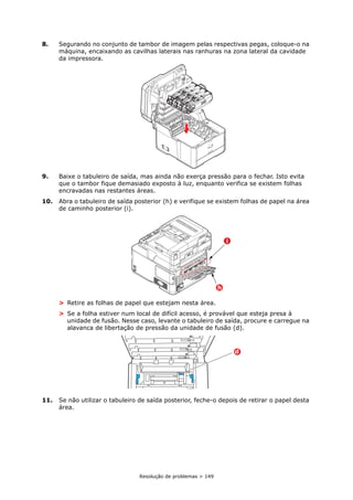 Resolução de problemas > 149
8. Segurando no conjunto de tambor de imagem pelas respectivas pegas, coloque-o na
máquina, encaixando as cavilhas laterais nas ranhuras na zona lateral da cavidade
da impressora.
9. Baixe o tabuleiro de saída, mas ainda não exerça pressão para o fechar. Isto evita
que o tambor fique demasiado exposto à luz, enquanto verifica se existem folhas
encravadas nas restantes áreas.
10. Abra o tabuleiro de saída posterior (h) e verifique se existem folhas de papel na área
de caminho posterior (i).
> Retire as folhas de papel que estejam nesta área.
> Se a folha estiver num local de difícil acesso, é provável que esteja presa à
unidade de fusão. Nesse caso, levante o tabuleiro de saída, procure e carregue na
alavanca de libertação de pressão da unidade de fusão (d).
11. Se não utilizar o tabuleiro de saída posterior, feche-o depois de retirar o papel desta
área.
h
i
d
 