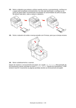 Resolução de problemas > 150
12. Retire o tabuleiro que estava a utilizar quando ocorreu o encravamento, verifique se
o papel está empilhado correctamente e se não está danificado e verifique se as
guias de papel estão correctamente encostadas às extremidades da pilha de papel.
Se estiver tudo bem, volte a colocar o tabuleiro.
13. Feche o tabuleiro de saída e exerça pressão com firmeza, para que a tampa encaixe.
14. Baixe cuidadosamente o scanner.
Depois de resolver o encravamento de papel, se a opção Jam Recovery (Recuperação de
Encravamento) estiver activada no menu Printer Adjust (Ajuste da impressora), o PMF
tentará imprimir novamente as páginas perdidas devido ao encravamento de papel.
 