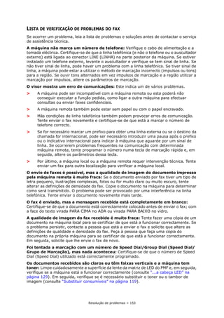 Resolução de problemas > 153
LISTA DE VERIFICAÇÃO DE PROBLEMAS DO FAX
Se ocorrer um problema, leia a lista de problemas e soluções antes de contactar o serviço
de assistência técnica.
A máquina não marca um número de telefone: Verifique o cabo de alimentação e a
tomada eléctrica. Certifique-se de que a linha telefónica (e não o telefone ou o auscultador
externo) está ligada ao conector LINE (LINHA) na parte posterior da máquina. Se estiver
instalado um telefone externo, levante o auscultador e verifique se tem sinal de linha. Se
não tiver sinal de linha, pode haver um problema com a linha telefónica. Se tiver sinal de
linha, a máquina pode estar a utilizar o método de marcação incorrecto (impulsos ou tons)
para a região. Se ouvir tons alternados em vez impulsos de marcação e a região utilizar a
marcação por impulsos, altere os parâmetros de marcação.
O visor mostra um erro de comunicações: Este indica um de vários problemas.
> A máquina pode ser incompatível com a máquina remota ou esta poderá não
conseguir executar a função pedida, como ligar a outra máquina para efectuar
consultas ou enviar faxes confidenciais.
> A máquina remota também pode estar sem papel ou com o papel encravado.
> Más condições de linha telefónica também podem provocar erros de comunicação.
Tente enviar o fax novamente e certifique-se de que está a marcar o número de
telefone correcto.
> Se for necessário marcar um prefixo para obter uma linha externa ou se o destino da
chamada for internacional, pode ser necessário introduzir uma pausa após o prefixo
ou o indicativo internacional para indicar à máquina que aguarde por um sinal de
linha. Se ocorrerem problemas frequentes na comunicação com determinada
máquina remota, tente programar o número numa tecla de marcação rápida e, em
seguida, altere os parâmetros dessa tecla.
> Por último, a máquina local ou a máquina remota requer intervenção técnica. Tente
enviar um fax para outra localização para verificar a máquina local.
O envio de faxes é possível, mas a qualidade de imagem do documento impresso
pela máquina remota é muito fraca: Se o documento enviado por fax tiver um tipo de
letra pequeno, ilustrações complexas, fotos ou for muito claro ou muito escuro, tente
alterar as definições de densidade do fax. Copie o documento na máquina para determinar
como será transmitido. O problema pode ser provocado por uma interferência na linha
telefónica. Tente enviar o documento novamente mais tarde.
O fax é enviado, mas a mensagem recebida está completamente em branco:
Certifique-se de que o documento está correctamente colocado antes de enviar o fax; com
a face do texto virada PARA CIMA no ADA ou virada PARA BAIXO no vidro.
A qualidade de imagem do fax recebido é muito fraca: Tente fazer uma cópia de um
documento na máquina local para se certificar de que está a funcionar correctamente. Se
o problema persistir, contacte a pessoa que está a enviar o fax e solicite que altere as
definições de qualidade e densidade do fax. Peça à pessoa que faça uma cópia do
documento na própria máquina para se certificar de que está a funcionar correctamente.
Em seguida, solicite que lhe envie o fax de novo.
Foi tentada a marcação com um número de Speed Dial/Group Dial (Speed Dial/
Grupo de Marcação), mas nada aconteceu: Certifique-se de que o número de Speed
Dial (Speed Dial) utilizado está correctamente programado.
Os documentos recebidos são claros ou têm faixas verticais e a máquina tem
toner: Limpe cuidadosamente a superfície da lente da matriz de LED do PMF e, em seguida,
verifique se a máquina está a funcionar correctamente (consulte “...a cabeça LED” na
página 129). Em seguida, verifique se é necessário substituir o toner ou o tambor de
imagem (consulte “Substituir consumíveis” na página 119).
 