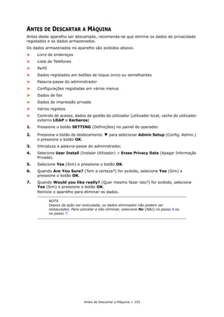 Antes de Descartar a Máquina > 155
ANTES DE DESCARTAR A MÁQUINA
Antes deste aparelho ser descartado, recomenda-se que elimine os dados de privacidade
registados e os dados armazenados.
Os dados armazenados no aparelho são exibidos abaixo.
> Livro de endereços
> Lista de Telefones
> Perfil
> Dados registados em botões de toque único ou semelhantes
> Palavra-passe do administrador
> Configurações registadas em vários menus
> Dados de fax
> Dados de impressão privada
> Vários registos
> Controlo de acesso, dados de gestão do utilizador (utilizador local, cache do utilizador
externo LDAP e Kerberos)
1. Pressione o botão SETTING (Definições) no painel do operador.
2. Pressione o botão de deslocamento para selecionar Admin Setup (Config. Admin.)
e pressione o botão OK.
3. Introduza a palavra-passe do administrador.
4. Selecione User Install (Instalar Utilizador) > Erase Privacy Data (Apagar Informação
Privada).
5. Selecione Yes (Sim) e pressione o botão OK.
6. Quando Are You Sure? (Tem a certeza?) for exibido, selecione Yes (Sim) e
pressione o botão OK.
7. Quando Would you like really? (Quer mesmo fazer isto?) for exibido, selecione
Yes (Sim) e pressione o botão OK.
Reinicie o aparelho para eliminar os dados.
NOTA
Depois da ação ser executada, os dados eliminados não podem ser
restaurados. Para cancelar e não eliminar, selecione No (Não) no passo 6 ou
no passo 7.
 