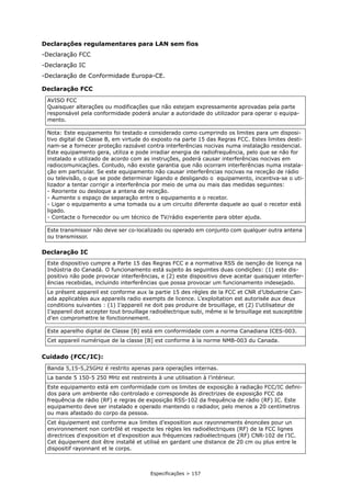 Especificações > 157
Declarações regulamentares para LAN sem fios
-Declaração FCC
-Declaração IC
-Declaração de Conformidade Europa-CE.
Declaração FCC
Declaração IC
Cuidado (FCC/IC):
AVISO FCC
Quaisquer alterações ou modificações que não estejam expressamente aprovadas pela parte
responsável pela conformidade poderá anular a autoridade do utilizador para operar o equipa-
mento.
Nota: Este equipamento foi testado e considerado como cumprindo os limites para um disposi-
tivo digital de Classe B, em virtude do exposto na parte 15 das Regras FCC. Estes limites desti-
nam-se a fornecer proteção razoável contra interferências nocivas numa instalação residencial.
Este equipamento gera, utiliza e pode irradiar energia de radiofrequência, pelo que se não for
instalado e utilizado de acordo com as instruções, poderá causar interferências nocivas em
radiocomunicações. Contudo, não existe garantia que não ocorram interferências numa instala-
ção em particular. Se este equipamento não causar interferências nocivas na receção de rádio
ou televisão, o que se pode determinar ligando e desligando o equipamento, incentiva-se o uti-
lizador a tentar corrigir a interferência por meio de uma ou mais das medidas seguintes:
- Reoriente ou desloque a antena de receção.
- Aumente o espaço de separação entre o equipamento e o recetor.
- Ligar o equipamento a uma tomada ou a um circuito diferente daquele ao qual o recetor está
ligado.
- Contacte o fornecedor ou um técnico de TV/rádio experiente para obter ajuda.
Este transmissor não deve ser co-localizado ou operado em conjunto com qualquer outra antena
ou transmissor.
Este dispositivo cumpre a Parte 15 das Regras FCC e a normativa RSS de isenção de licença na
Indústria do Canadá. O funcionamento está sujeito às seguintes duas condições: (1) este dis-
positivo não pode provocar interferências, e (2) este dispositivo deve aceitar quaisquer interfer-
ências recebidas, incluindo interferências que possa provocar um funcionamento indesejado.
Le présent appareil est conforme aux la partie 15 des règles de la FCC et CNR d’Ubdustrie Can-
ada applicables aux appareils radio exempts de licence. L’exploitation est autorisée aux deux
conditions suivantes : (1) I’appareil ne doit pas produire de brouillage, et (2) I’utilisateur de
I’appareil doit accepter tout brouillage radioélectrique subi, même si le brouillage est susceptible
d’en compromettre le fonctionnement.
Este aparelho digital de Classe [B] está em conformidade com a norma Canadiana ICES-003.
Cet appareil numérique de la classe [B] est conforme à la norme NMB-003 du Canada.
Banda 5,15-5,25GHz é restrito apenas para operações internas.
La bande 5 150-5 250 MHz est restreints à une utilisation à l’intérieur.
Este equipamento está em conformidade com os limites de exposição à radiação FCC/IC defini-
dos para um ambiente não controlado e corresponde às directrizes de exposição FCC da
frequência de rádio (RF) e regras de exposição RSS-102 da frequência de rádio (RF) IC. Este
equipamento deve ser instalado e operado mantendo o radiador, pelo menos a 20 centímetros
ou mais afastado do corpo da pessoa.
Cet équipement est conforme aux limites d’exposition aux rayonnements énoncées pour un
environnement non contrôlé et respecte les règles les radioélectriques (RF) de la FCC lignes
directrices d'exposition et d’exposition aux fréquences radioélectriques (RF) CNR-102 de l’IC.
Cet équipement doit être installé et utilisé en gardant une distance de 20 cm ou plus entre le
dispositif rayonnant et le corps.
 