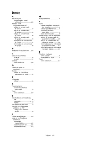 Índice > 159
ÍNDICE
A
Actualizações
tabuleiro para papel
adicional ....................... 133
Address book
(Livro de endereços)
adição de uma entrada
de E-mail........................ 87
adição de uma entrada
de grupo......................... 88
edição de uma entrada
de E-mail........................ 88
edição de uma entrada
de grupo......................... 89
eliminação de uma entrada
de E-mail........................ 87
eliminação de uma entrada
de grupo......................... 89
B
Botão Ver faxes/Cancelar ... 104
C
Colocar documentos
no ADA ............................. 45
no vidro ............................ 47
Correia
como substituir............... 124
D
Descrição geral da
impressora.......................... 13
Duplex
limites de tamanho e
gramagem do papel ....... 32
E
Envelopes
colocar .............................. 36
F
Funcionamento
Enviar Documentos
por E-mail....................... 63
Fusor
como substituir............... 127
I
Instalação de controladores
fax .................................... 26
impressora...................24, 25
TWAIN .............................. 24
Instalação de utilitários......... 23
Instalar controladores e
utilitários do PMF
Configurar o utilitário
Actkey ............................ 28
L
Limpar a cabeça LED........... 129
Lista de verificação de
problemas
impressão
insatisfatória................. 151
problemas com fax ......... 155
problemas do fax............ 153
M
Múltiplas tarefas ................... 44
P
Papel
colocar papel em tabuleiros
tipo cassete.................... 33
colocar papel timbrado..... 34
tamanhos de folha
suportados ..................... 31
tipos recomendados ......... 30
Phone book (Lista de telefones)
adição de uma entrada de
grupo de marcação ...... 109
adição de uma entrada de
marcação rápida........... 108
eliminação de uma entrada de
grupo de marcação ...... 110
eliminação de uma entrada de
marcação rápida........... 109
T
Tabuleiro multiusos
como utilizar..................... 36
dimensões do papel.......... 32
Toner
como substituir............... 119
 