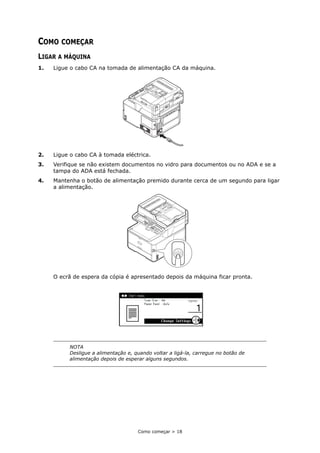 Como começar > 18
COMO COMEÇAR
LIGAR A MÁQUINA
1. Ligue o cabo CA na tomada de alimentação CA da máquina.
2. Ligue o cabo CA à tomada eléctrica.
3. Verifique se não existem documentos no vidro para documentos ou no ADA e se a
tampa do ADA está fechada.
4. Mantenha o botão de alimentação premido durante cerca de um segundo para ligar
a alimentação.
O ecrã de espera da cópia é apresentado depois da máquina ficar pronta.
NOTA
Desligue a alimentação e, quando voltar a ligá-la, carregue no botão de
alimentação depois de esperar alguns segundos.
 