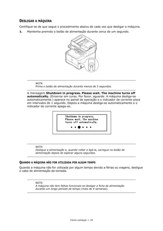 Como começar > 19
DESLIGAR A MÁQUINA
Certifique-se de que segue o procedimento abaixo de cada vez que desligar a máquina.
1. Mantenha premido o botão de alimentação durante cerca de um segundo.
A mensagem Shutdown in progress. Please wait. The machine turns off
automatically. (Encerrar em curso. Por favor, aguarde. A máquina desliga-se
automaticamente.) aparece no painel de operação e o indicador de corrente pisca
em intervalos de 1 segundo. Depois a máquina desliga-se automaticamente e o
indicador de corrente apaga-se.
QUANDO A MÁQUINA NÃO FOR UTILIZADA POR ALGUM TEMPO
Quando a máquina não for utilizada por algum tempo devido a férias ou viagens, desligue
o cabo de alimentação da tomada.
NOTA
Prima o botão de alimentação durante menos de 5 segundos.
NOTA
Desligue a alimentação e, quando voltar a ligá-la, carregue no botão de
alimentação depois de esperar alguns segundos.
NOTA
A máquina não tem falhas funcionais se desligar a ficha de alimentação
durante um longo período de tempo (mais de 4 semanas).
 