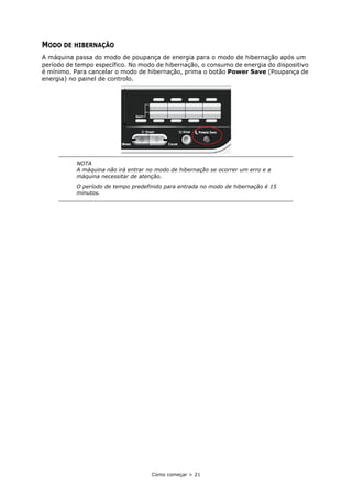 Como começar > 21
MODO DE HIBERNAÇÃO
A máquina passa do modo de poupança de energia para o modo de hibernação após um
período de tempo específico. No modo de hibernação, o consumo de energia do dispositivo
é mínimo. Para cancelar o modo de hibernação, prima o botão Power Save (Poupança de
energia) no painel de controlo.
NOTA
A máquina não irá entrar no modo de hibernação se ocorrer um erro e a
máquina necessitar de atenção.
O período de tempo predefinido para entrada no modo de hibernação é 15
minutos.
 