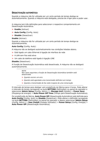 Como começar > 22
DESACTIVAÇÃO AUTOMÁTICA
Quando a máquina não for utilizada por um certo período de tempo desliga-se
automaticamente. Quando a máquina está desligada, precisa de a ligar para a poder usar.
A máquina tem três definições para seleccionar o respectivo comportamento em
Desactivação Automática.
> Enable (Activar)
> Auto Config (Config. Auto)
> Disable (Desactivar)
Enable (Activar):
Quando a máquina não for utilizada por um certo período de tempo desliga-se
automaticamente.
Auto Config (Config. Auto):
A máquina não se desligará automaticamente nas condições listadas abaixo.
> Está ligado um cabo Ethernet à ligação de interface de rede
> A LAN sem fios está ativa
> Um cabo de telefone está ligado à ligação LINE
Disable (Desactivar):
A Função de Desactivação Automática está desactivada. A máquina não se desligará
automaticamente.
O intervalo de tempo para desligar vem predefinido de fábrica para 4 horas. Pode alterar
o intervalo de tempo carregando na tecla SETTING (Definições) no painel do operador e
seleccionar Admin Setup (Config. Admin.) > Manage Unit (Gestão) > Power Save
(Poupança de energia) > Auto Power Off Time (Tempo para Desactivação Automática).
Por predefinição de fábrica, Auto Power Off (Desactivação Automática) está definida para
Auto Config (Config. Auto) ou Disable (Desactivar). Pode alterar a definição carregando
na tecla SETTING (Definições) no painel do operador e depois seleccionar Admin Setup
(Config. Admin.) > User Install (Instalar Utilizador) > Power Setup (Config. Energia) >
Auto Power Off (Desactivação Automática).
NOTA
Nos casos seguintes a função de Desactivação Automática também está
desactivada.
> Quando ocorrer um erro
> Quando está agendada uma transmissão definida num tempo
> Quando a transmissão de fax está à espera de uma remarcação
 