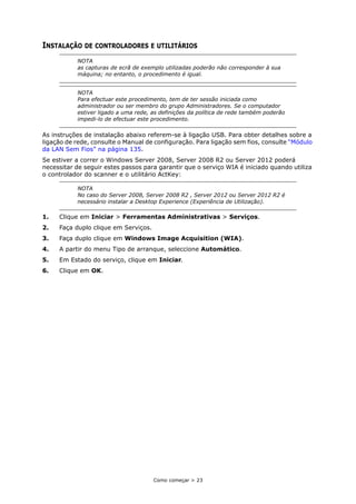 Como começar > 23
INSTALAÇÃO DE CONTROLADORES E UTILITÁRIOS
As instruções de instalação abaixo referem-se à ligação USB. Para obter detalhes sobre a
ligação de rede, consulte o Manual de configuração. Para ligação sem fios, consulte “Módulo
da LAN Sem Fios” na página 135.
Se estiver a correr o Windows Server 2008, Server 2008 R2 ou Server 2012 poderá
necessitar de seguir estes passos para garantir que o serviço WIA é iniciado quando utiliza
o controlador do scanner e o utilitário ActKey:
1. Clique em Iniciar > Ferramentas Administrativas > Serviços.
2. Faça duplo clique em Serviços.
3. Faça duplo clique em Windows Image Acquisition (WIA).
4. A partir do menu Tipo de arranque, seleccione Automático.
5. Em Estado do serviço, clique em Iniciar.
6. Clique em OK.
NOTA
as capturas de ecrã de exemplo utilizadas poderão não corresponder à sua
máquina; no entanto, o procedimento é igual.
NOTA
Para efectuar este procedimento, tem de ter sessão iniciada como
administrador ou ser membro do grupo Administradores. Se o computador
estiver ligado a uma rede, as definições da política de rede também poderão
impedi-lo de efectuar este procedimento.
NOTA
No caso do Server 2008, Server 2008 R2 , Server 2012 ou Server 2012 R2 é
necessário instalar a Desktop Experience (Experiência de Utilização).
 